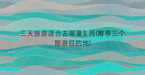 三天旅游适合去哪里3 月(推荐三个旅游目的地)